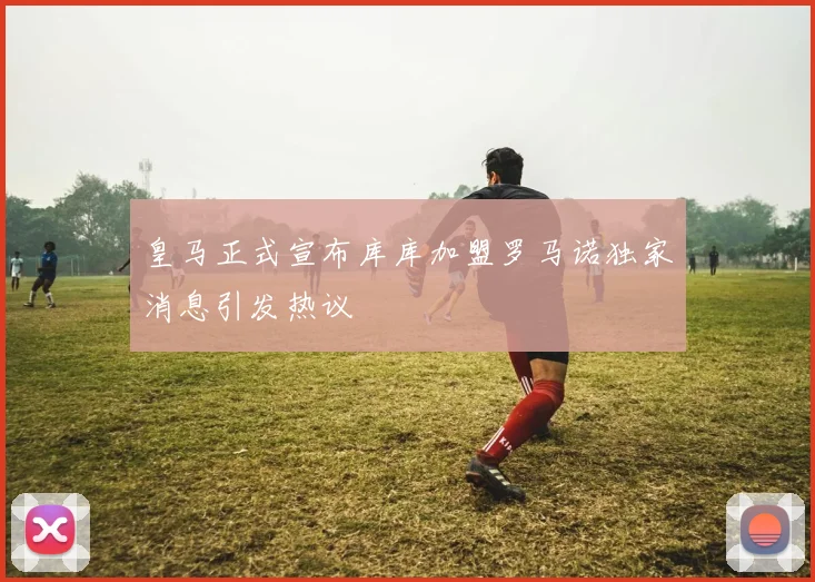 皇马正式宣布库库加盟罗马诺独家消息引发热议