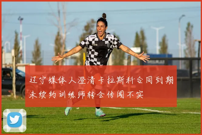 辽宁媒体人澄清卡拉斯科合同到期未续约训练师转会传闻不实