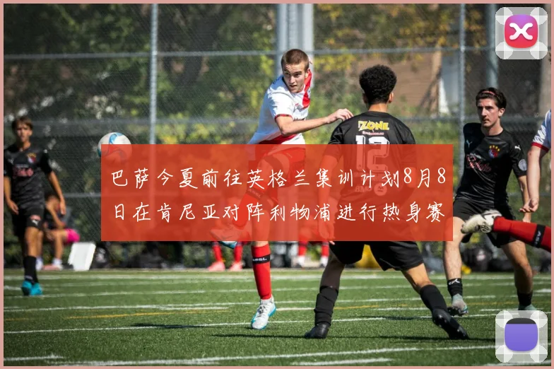 巴萨今夏前往英格兰集训计划8月8日在肯尼亚对阵利物浦进行热身赛