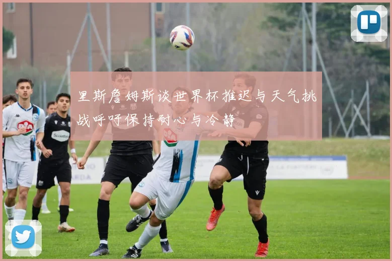 里斯詹姆斯谈世界杯推迟与天气挑战呼吁保持耐心与冷静