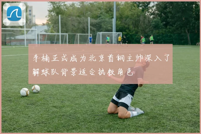 李楠正式成为北京首钢主帅深入了解球队背景适合执教角色