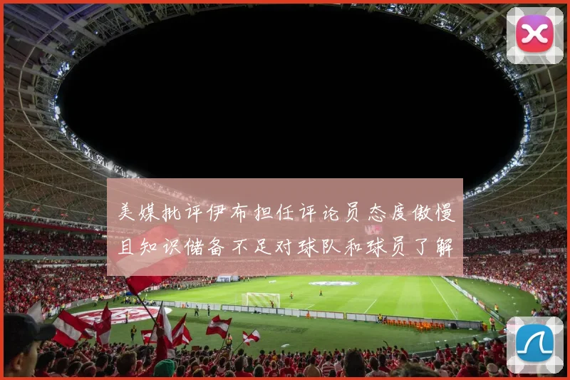 美媒批评伊布担任评论员态度傲慢且知识储备不足对球队和球员了解有限