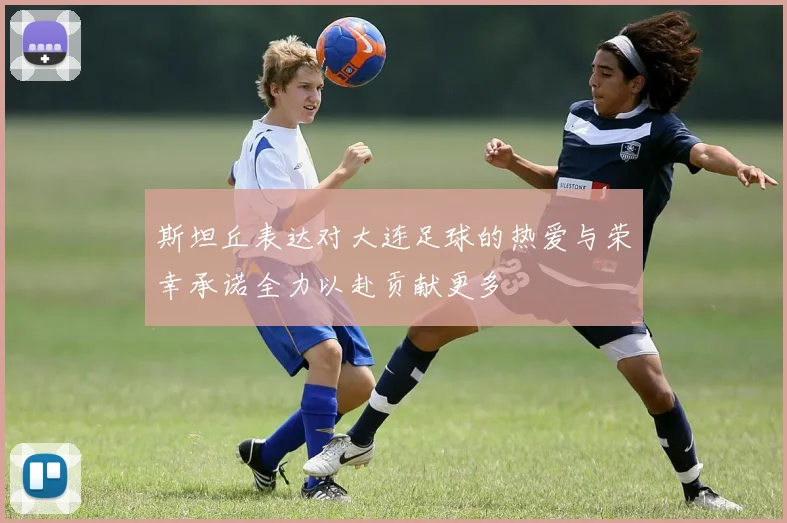 斯坦丘表达对大连足球的热爱与荣幸承诺全力以赴贡献更多
