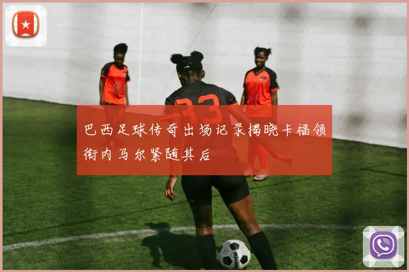 巴西足球传奇出场记录揭晓卡福领衔内马尔紧随其后