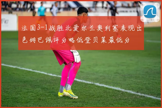 法国3-1战胜北爱尔兰奥利塞表现出色姆巴佩评分略低登贝莱最低分