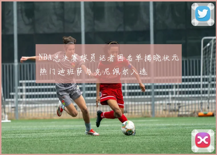 NBA总决赛球员记者团名单揭晓状元热门迪班萨与克尼佩尔入选