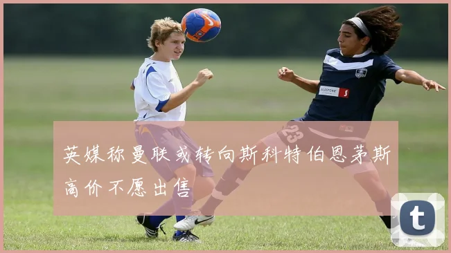 英媒称曼联或转向斯科特伯恩茅斯高价不愿出售