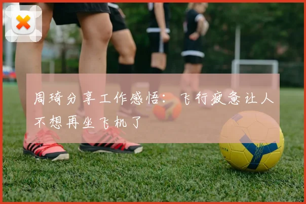 周琦分享工作感悟：飞行疲惫让人不想再坐飞机了
