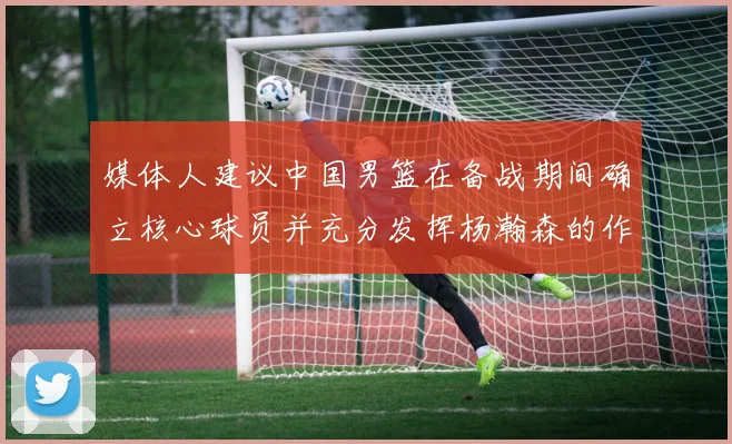 媒体人建议中国男篮在备战期间确立核心球员并充分发挥杨瀚森的作用
