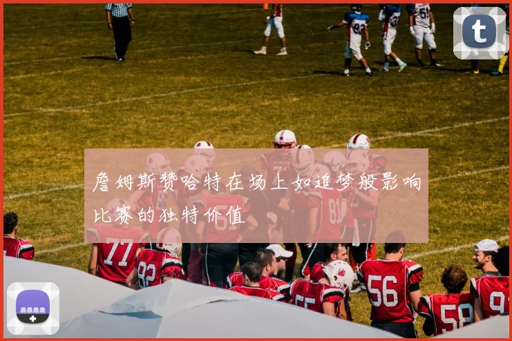 詹姆斯赞哈特在场上如追梦般影响比赛的独特价值