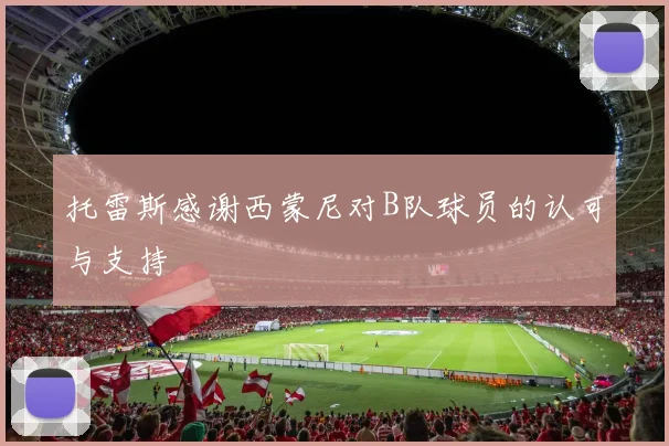 托雷斯感谢西蒙尼对B队球员的认可与支持