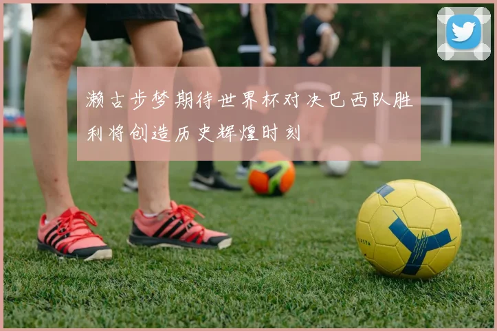 濑古步梦期待世界杯对决巴西队胜利将创造历史辉煌时刻
