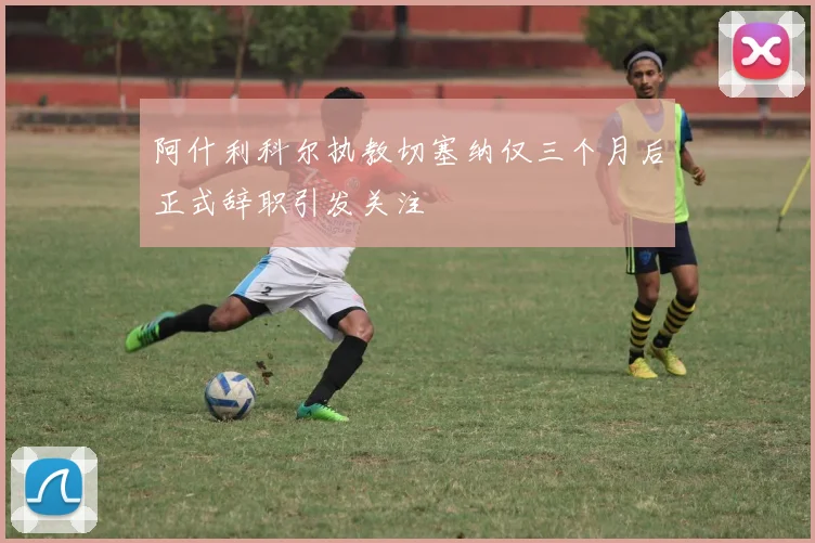 阿什利科尔执教切塞纳仅三个月后正式辞职引发关注