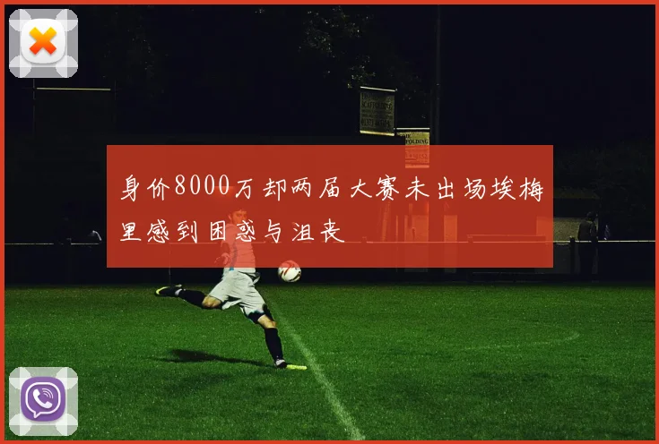 身价8000万却两届大赛未出场埃梅里感到困惑与沮丧