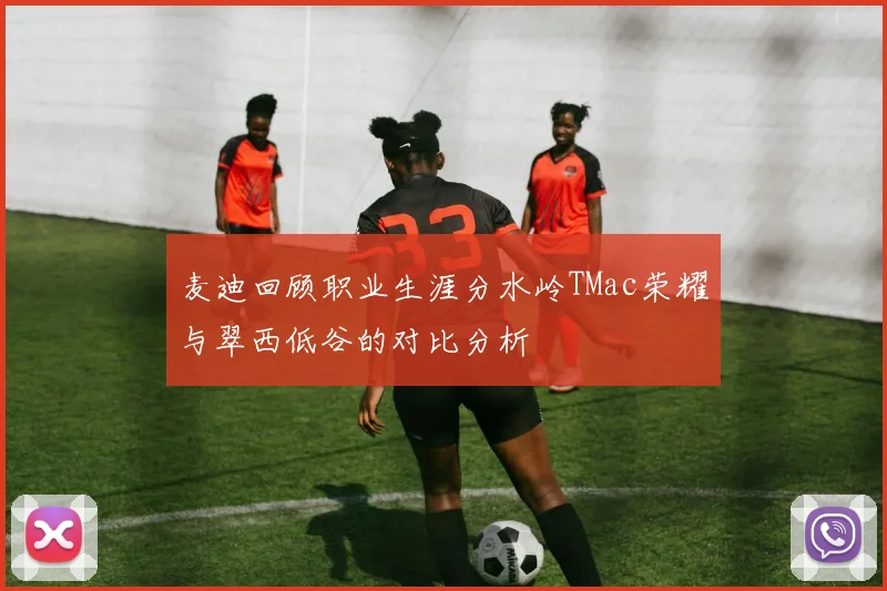 麦迪回顾职业生涯分水岭TMac荣耀与翠西低谷的对比分析