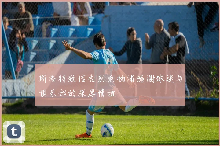 斯洛特致信告别利物浦感谢球迷与俱乐部的深厚情谊