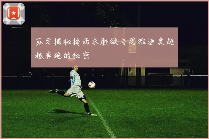 苏牙揭秘梅西求胜欲与思维速度超越奔跑的秘密