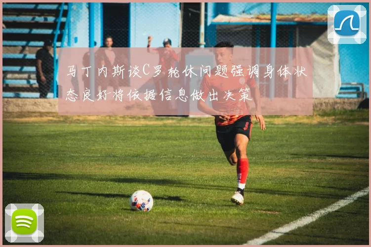 马丁内斯谈C罗轮休问题强调身体状态良好将依据信息做出决策