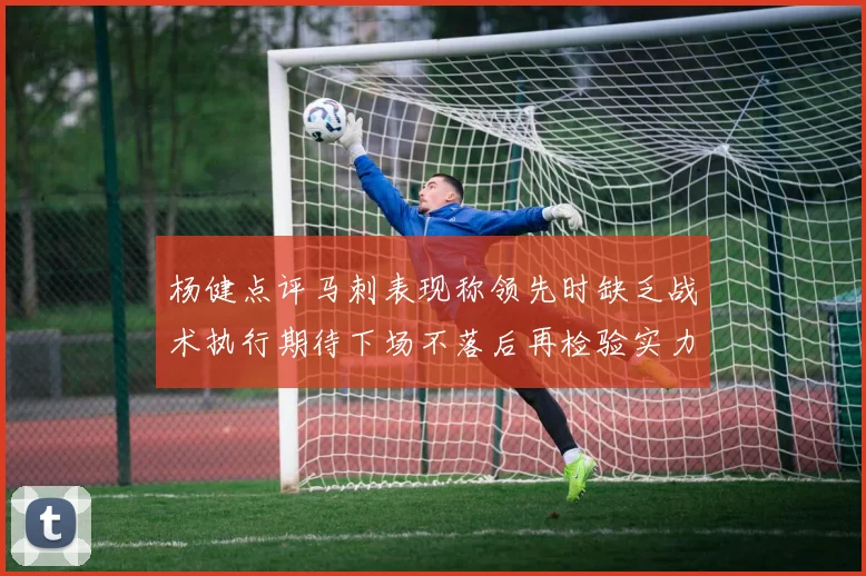 杨健点评马刺表现称领先时缺乏战术执行期待下场不落后再检验实力