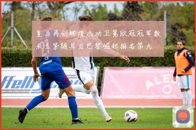 皇马再创辉煌成功卫冕欧冠冠军数米兰紧随其后巴黎崛起排名第九