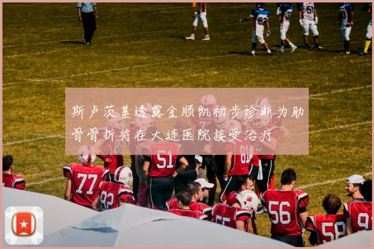 斯卢茨基透露金顺凯初步诊断为肋骨骨折将在大连医院接受治疗